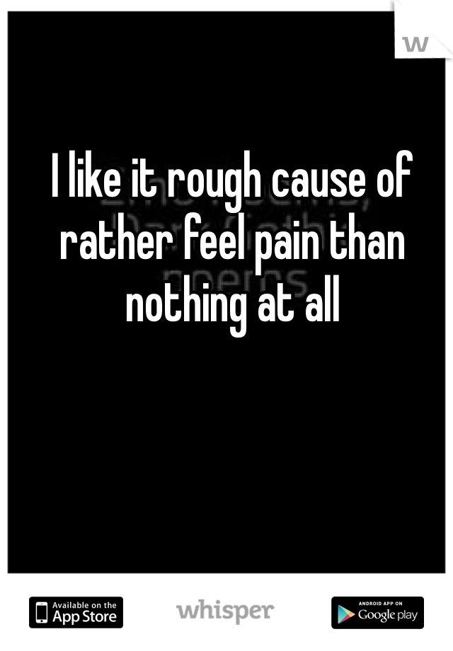 I like it rough cause of rather feel pain than nothing at all