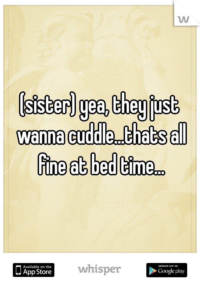 (sister) yea, they just wanna cuddle...thats all fine at bed time...