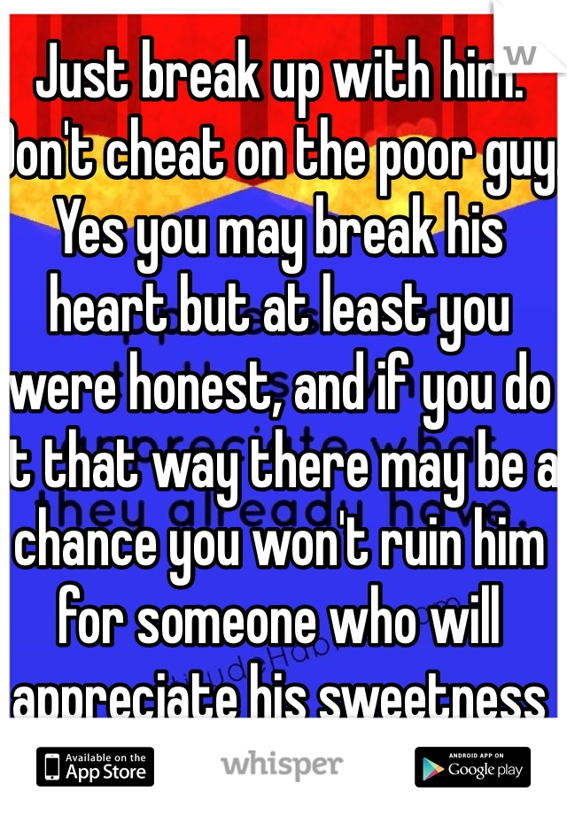 Just break up with him. Don't cheat on the poor guy. Yes you may break his heart but at least you were honest, and if you do it that way there may be a chance you won't ruin him for someone who will appreciate his sweetness