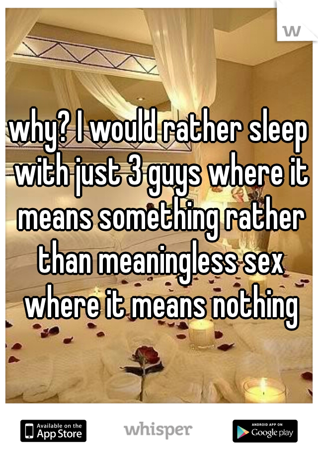 why? I would rather sleep with just 3 guys where it means something rather than meaningless sex where it means nothing