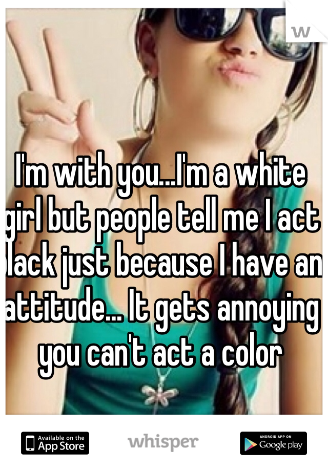 I'm with you...I'm a white girl but people tell me I act black just because I have an attitude... It gets annoying you can't act a color