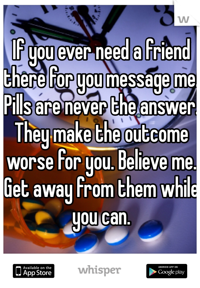 If you ever need a friend there for you message me. Pills are never the answer. They make the outcome worse for you. Believe me. Get away from them while you can. 