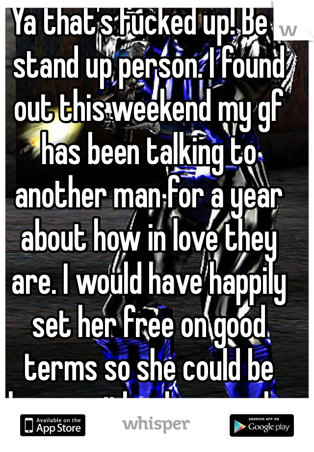 Ya that's fucked up! Be a stand up person. I found out this weekend my gf has been talking to another man for a year about how in love they are. I would have happily set her free on good terms so she could be happy with whoever she wants 