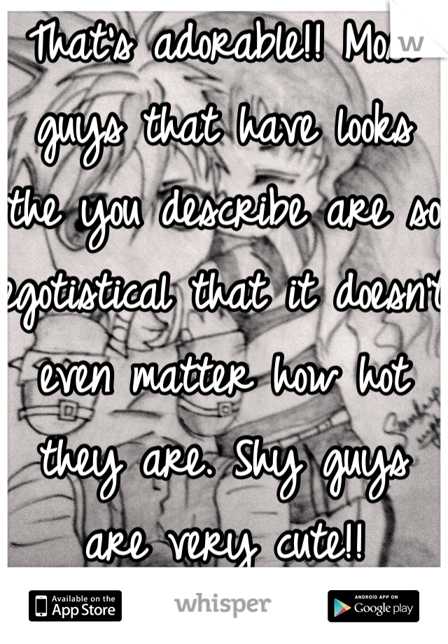 That's adorable!! Most guys that have looks the you describe are so egotistical that it doesn't even matter how hot they are. Shy guys are very cute!!