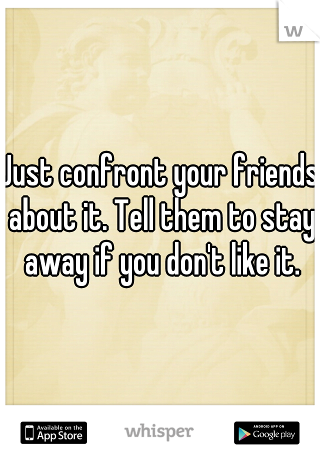 Just confront your friends about it. Tell them to stay away if you don't like it.