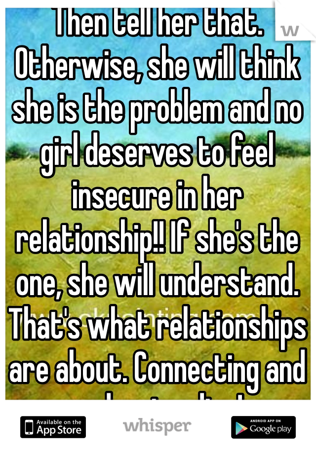 Then tell her that. Otherwise, she will think she is the problem and no girl deserves to feel insecure in her relationship!! If she's the one, she will understand. That's what relationships are about. Connecting and understanding!