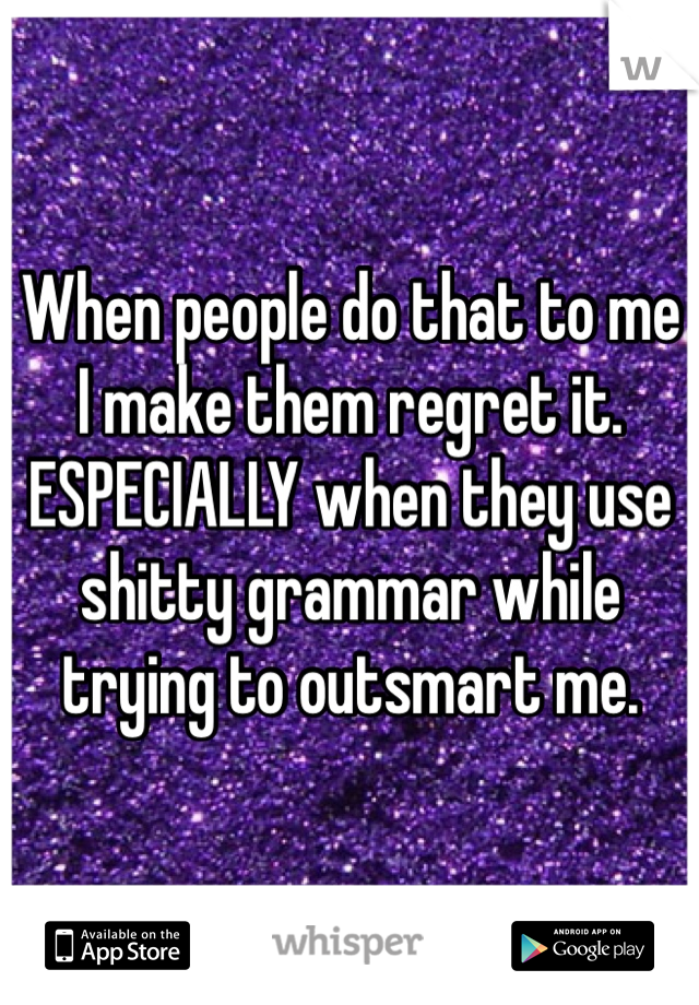 When people do that to me I make them regret it. ESPECIALLY when they use shitty grammar while trying to outsmart me.