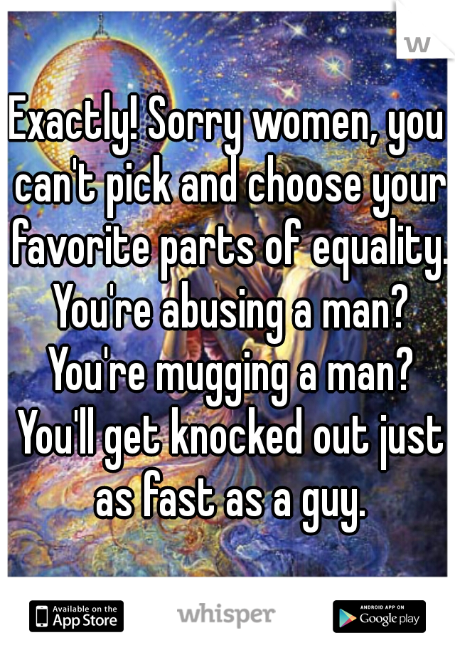 Exactly! Sorry women, you can't pick and choose your favorite parts of equality. You're abusing a man? You're mugging a man? You'll get knocked out just as fast as a guy.