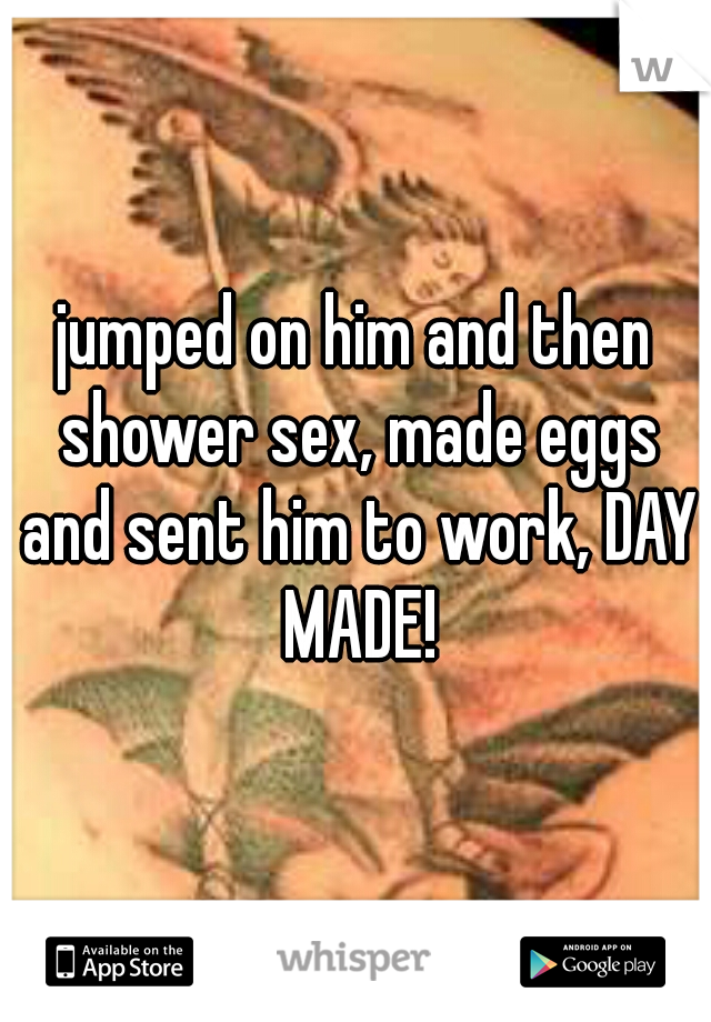 jumped on him and then shower sex, made eggs and sent him to work, DAY MADE!