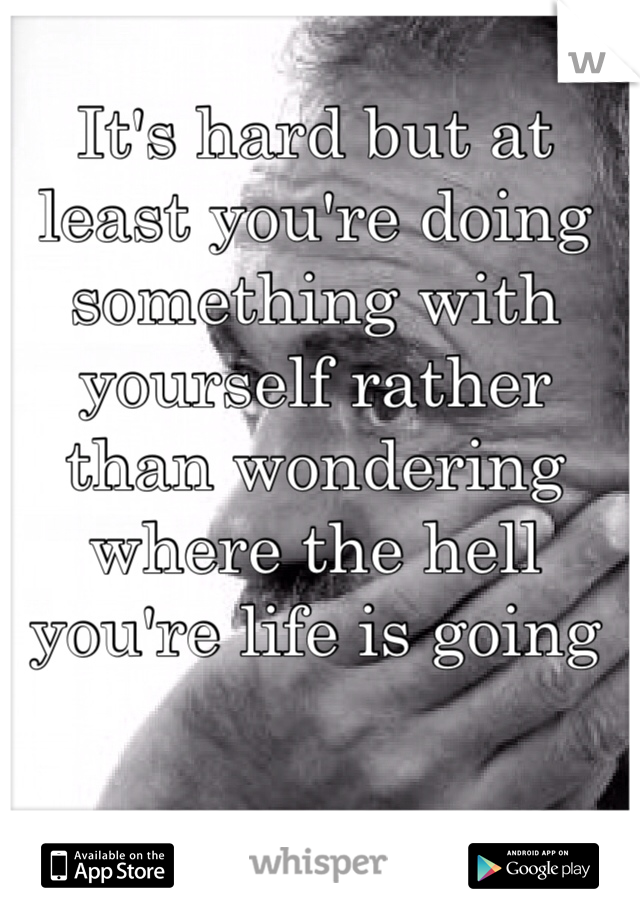 It's hard but at least you're doing something with yourself rather than wondering where the hell you're life is going