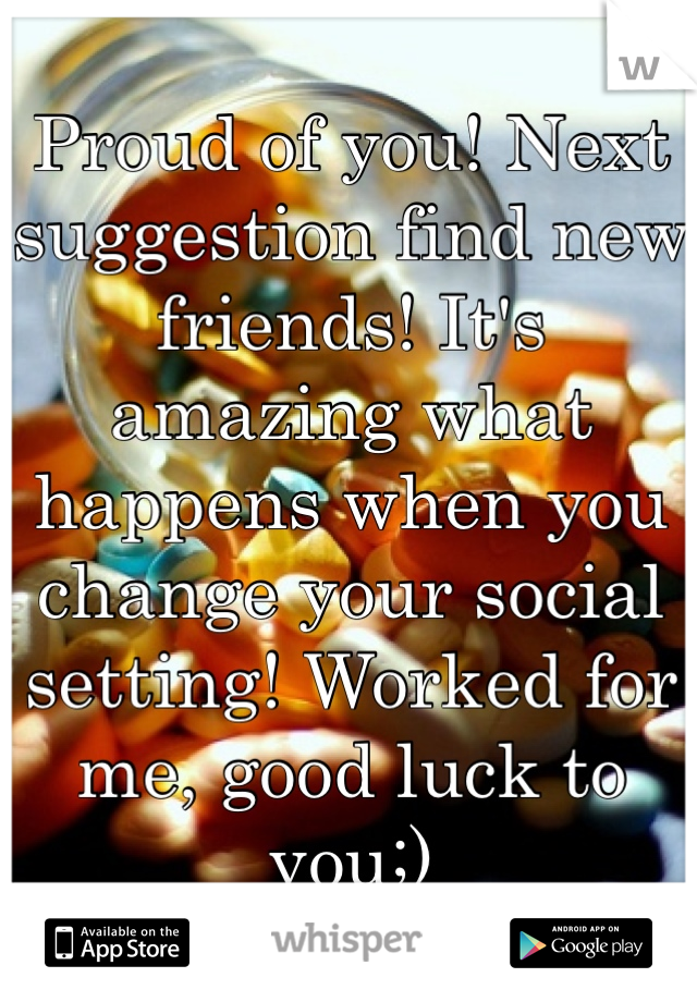 Proud of you! Next suggestion find new friends! It's amazing what happens when you change your social setting! Worked for me, good luck to you;) 