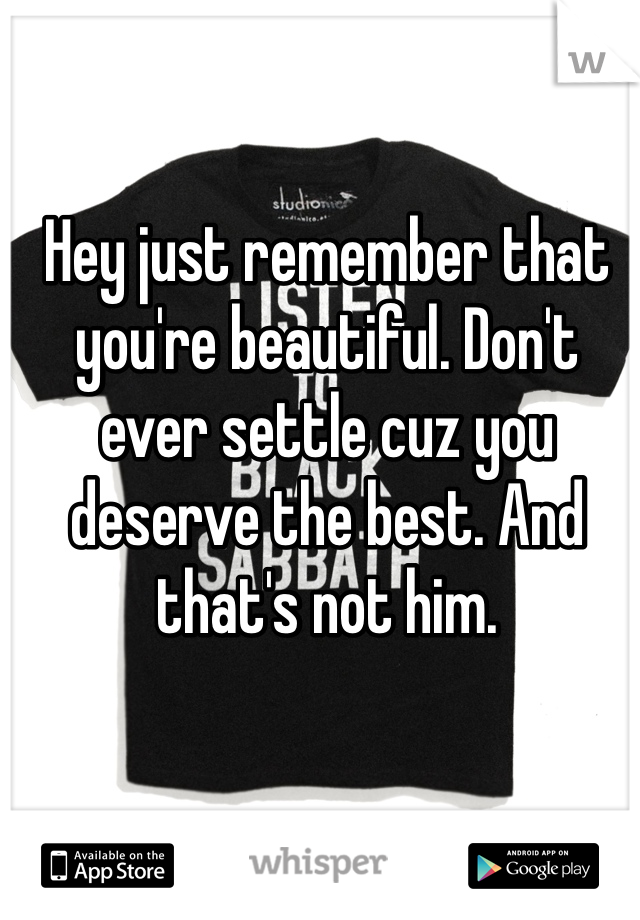 Hey just remember that you're beautiful. Don't ever settle cuz you deserve the best. And that's not him.
