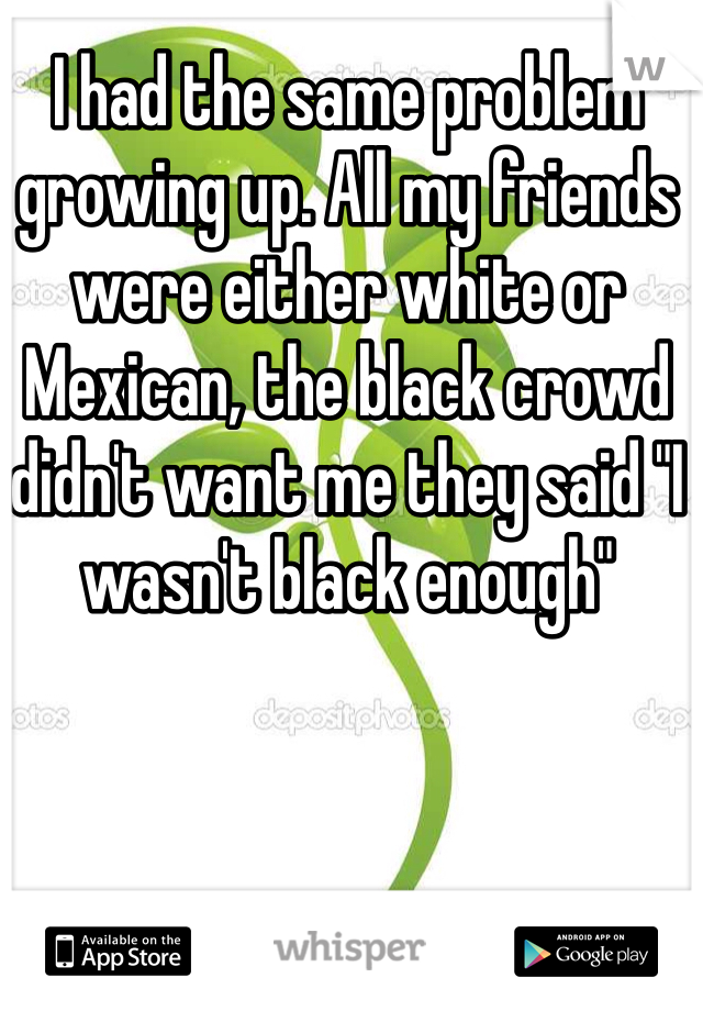 I had the same problem growing up. All my friends were either white or Mexican, the black crowd didn't want me they said "I wasn't black enough" 