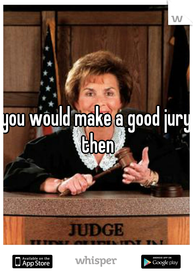 you would make a good jury then
