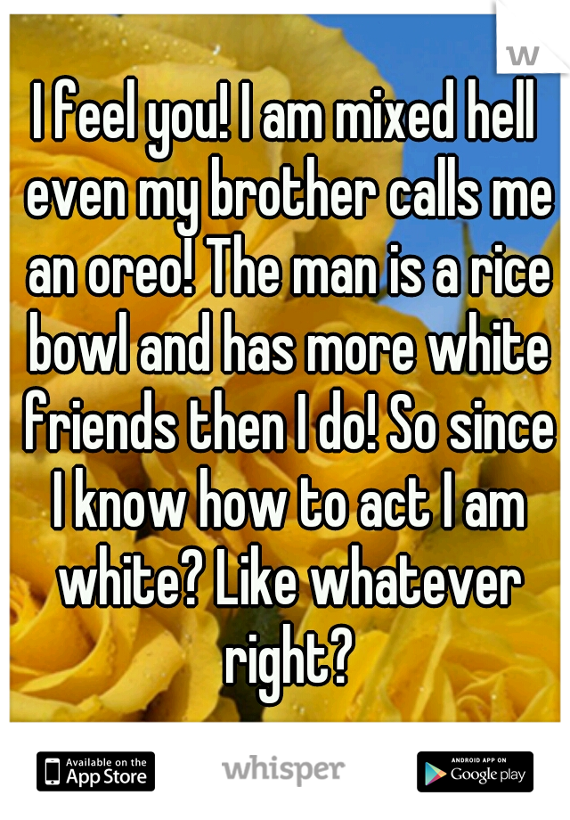 I feel you! I am mixed hell even my brother calls me an oreo! The man is a rice bowl and has more white friends then I do! So since I know how to act I am white? Like whatever right?