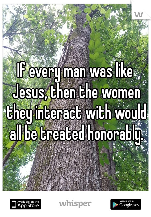 If every man was like Jesus, then the women they interact with would all be treated honorably.