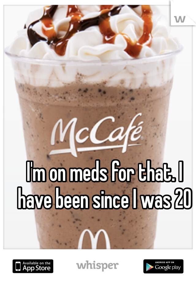 I'm on meds for that. I have been since I was 20