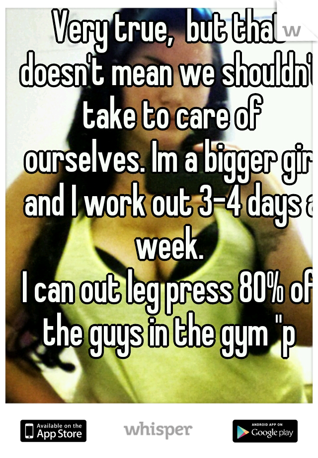 Very true,  but that doesn't mean we shouldn't take to care of ourselves. Im a bigger girl and I work out 3-4 days a week. 


I can out leg press 80% of the guys in the gym "p 