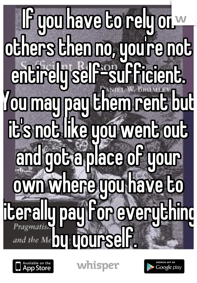 If you have to rely on others then no, you're not entirely self-sufficient. You may pay them rent but it's not like you went out and got a place of your own where you have to literally pay for everything by yourself.  