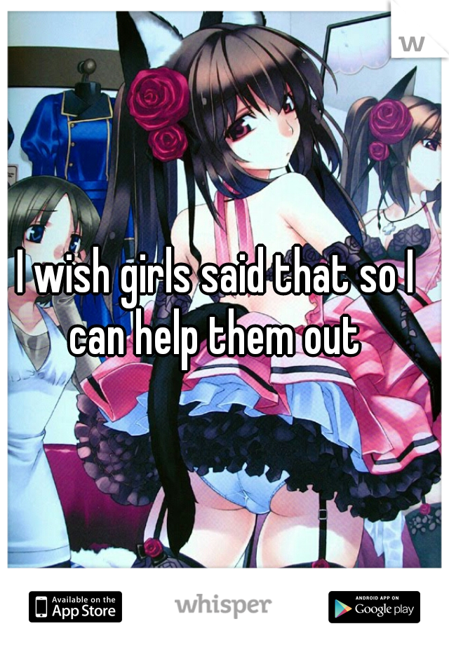 I wish girls said that so I can help them out 