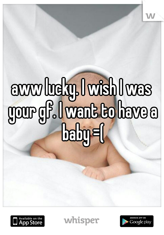 aww lucky. I wish I was your gf. I want to have a baby =(