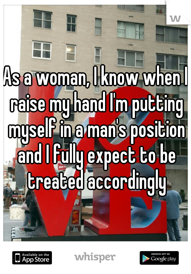 As a woman, I know when I raise my hand I'm putting myself in a man's position and I fully expect to be treated accordingly