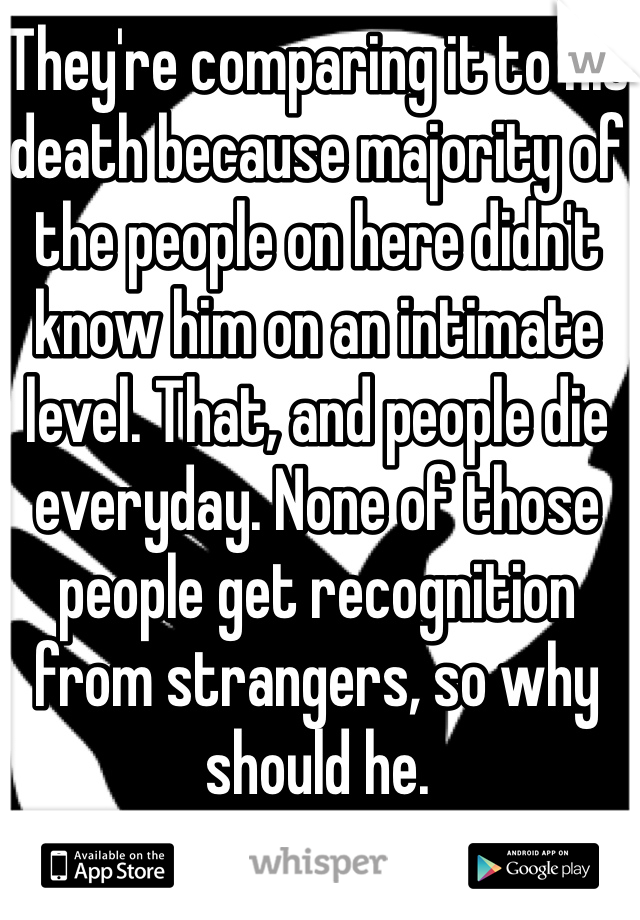 They're comparing it to his death because majority of the people on here didn't know him on an intimate level. That, and people die everyday. None of those people get recognition from strangers, so why should he.