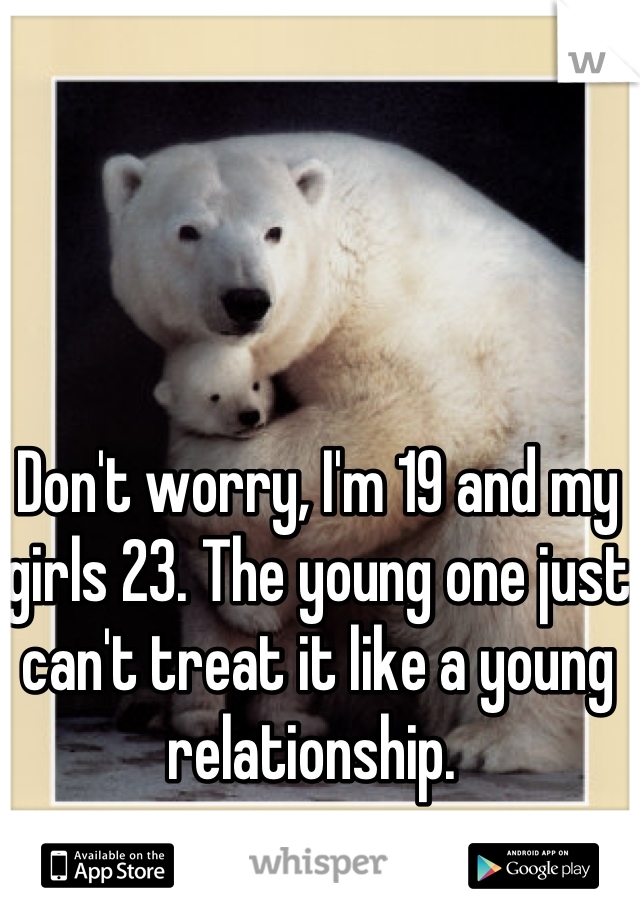 Don't worry, I'm 19 and my girls 23. The young one just can't treat it like a young relationship. 