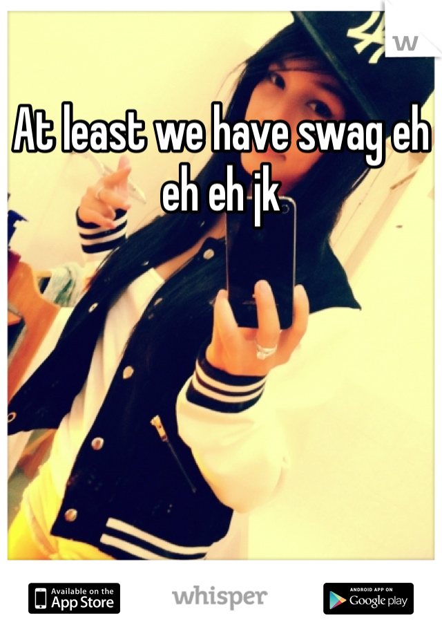At least we have swag eh eh eh jk