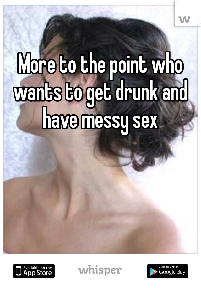 More to the point who wants to get drunk and have messy sex 