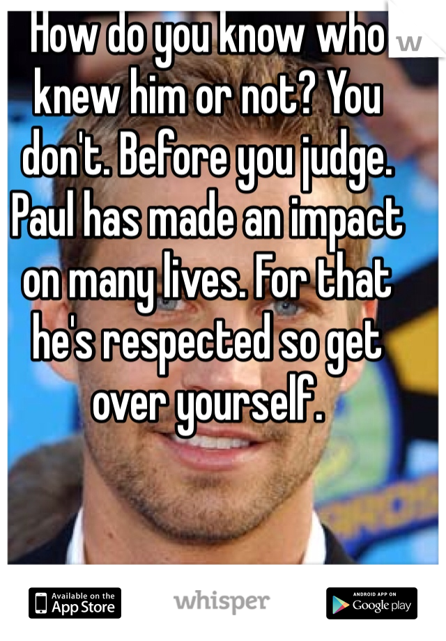 How do you know who knew him or not? You don't. Before you judge. Paul has made an impact on many lives. For that he's respected so get over yourself. 