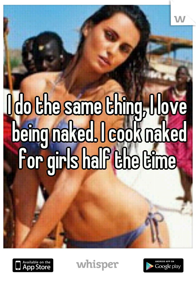 I do the same thing, I love being naked. I cook naked for girls half the time 