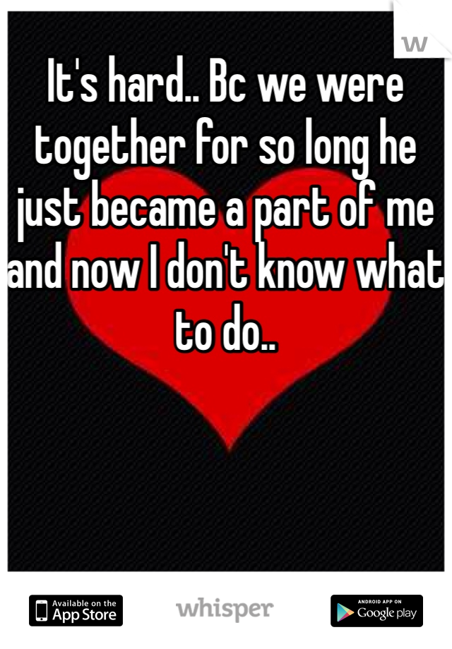It's hard.. Bc we were together for so long he just became a part of me and now I don't know what to do.. 