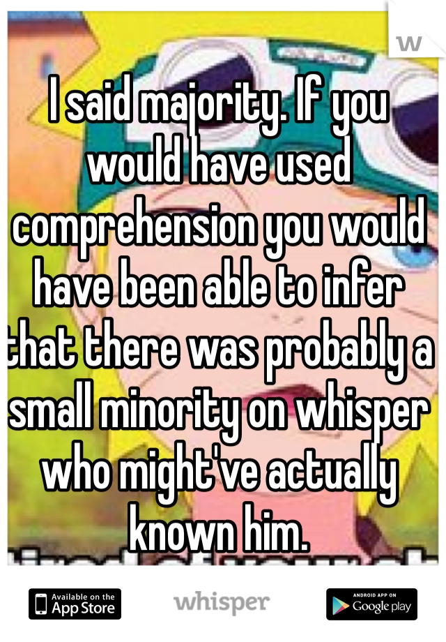 I said majority. If you would have used comprehension you would have been able to infer that there was probably a small minority on whisper who might've actually known him. 