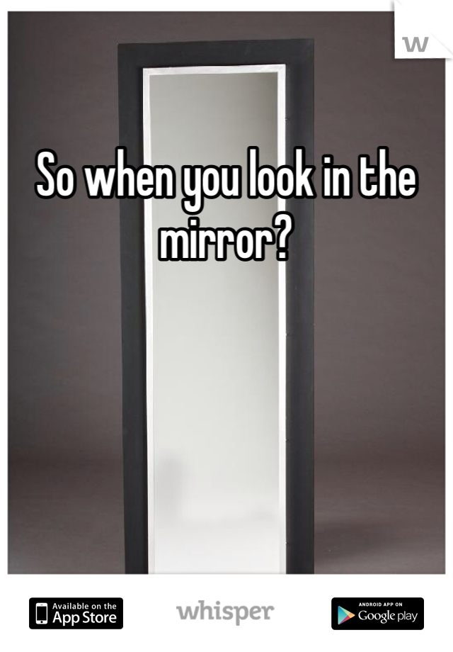 So when you look in the mirror?