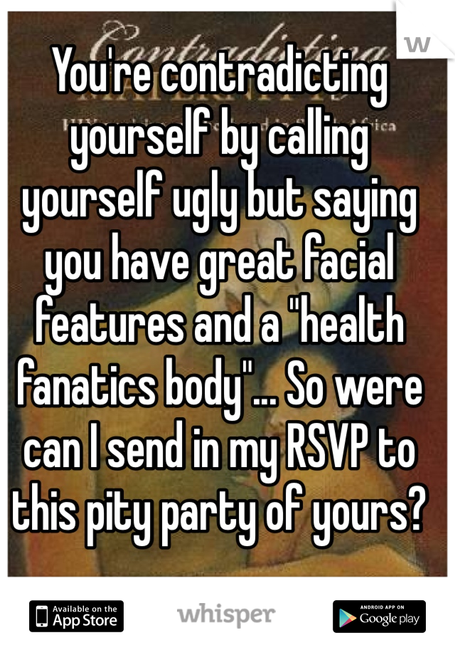 You're contradicting yourself by calling yourself ugly but saying you have great facial features and a "health fanatics body"... So were can I send in my RSVP to this pity party of yours?