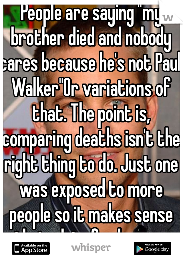 People are saying "my brother died and nobody cares because he's not Paul Walker"Or variations of that. The point is, comparing deaths isn't the right thing to do. Just one was exposed to more people so it makes sense that a lot of ppl mourn