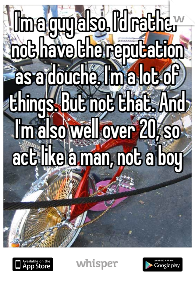I'm a guy also. I'd rather not have the reputation as a douche. I'm a lot of things. But not that. And I'm also well over 20, so act like a man, not a boy