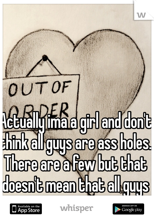 Actually ima a girl and don't think all guys are ass holes. There are a few but that doesn't mean that all guys are. 