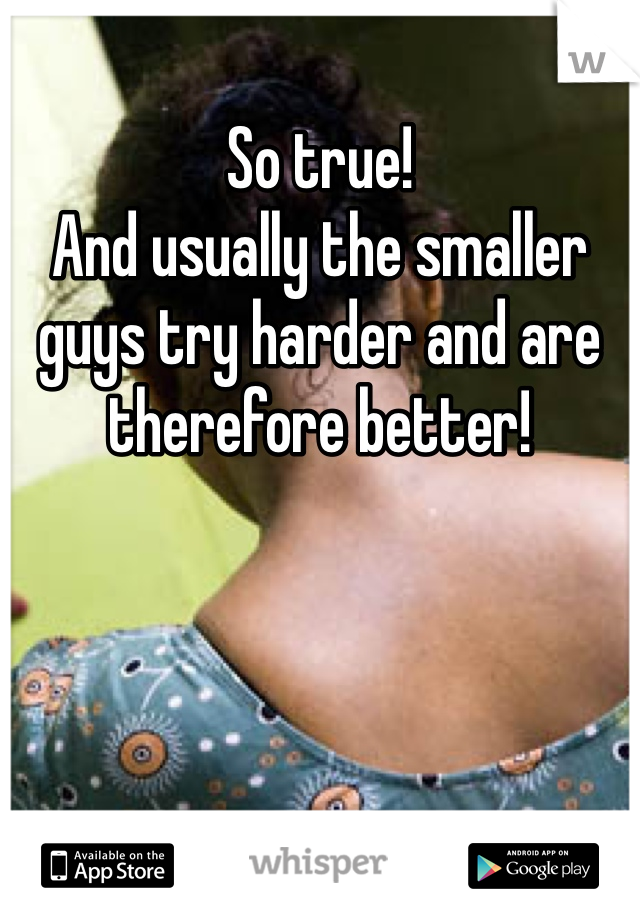 So true!
And usually the smaller guys try harder and are therefore better!