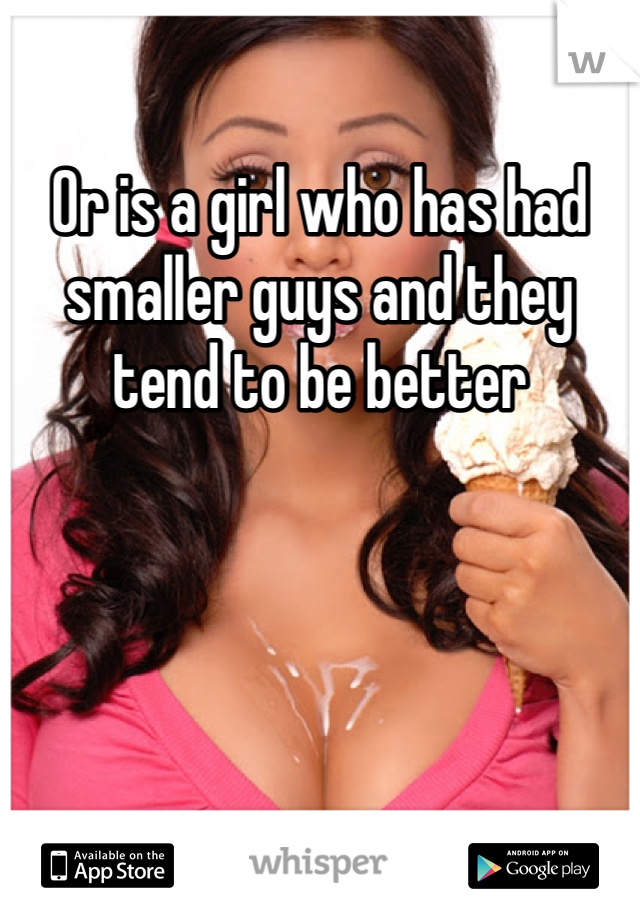 Or is a girl who has had smaller guys and they tend to be better