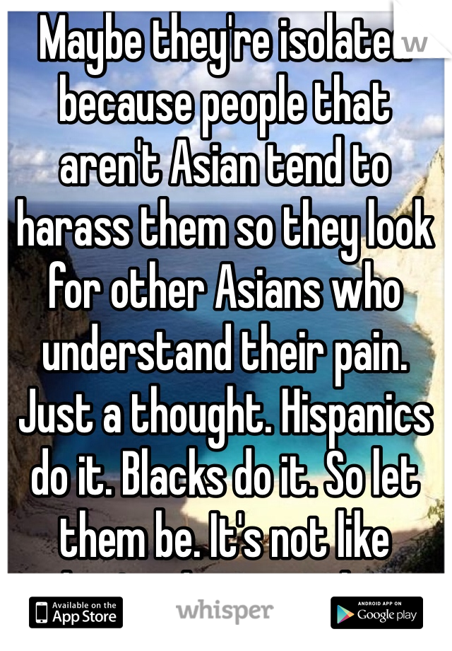 Maybe they're isolated because people that aren't Asian tend to harass them so they look for other Asians who understand their pain. Just a thought. Hispanics do it. Blacks do it. So let them be. It's not like they're doing anything wrong. 