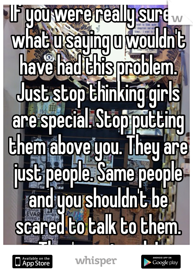 If you were really sure in what u saying u wouldn't have had this problem. Just stop thinking girls are special. Stop putting them above you. They are just people. Same people and you shouldn't be scared to talk to them. They're not gods!
