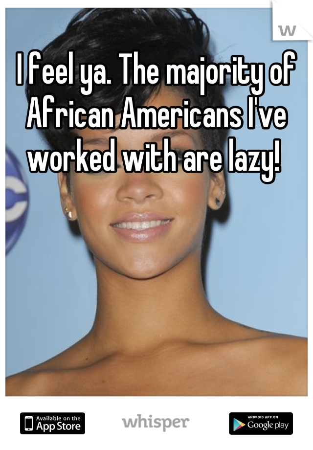 I feel ya. The majority of African Americans I've worked with are lazy! 
