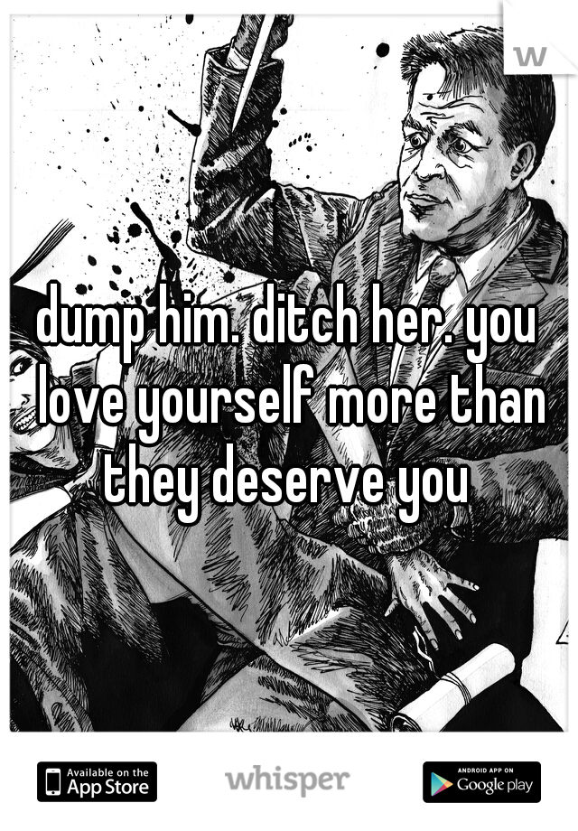 dump him. ditch her. you love yourself more than they deserve you 