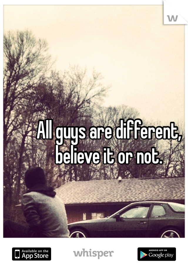 All guys are different, believe it or not.