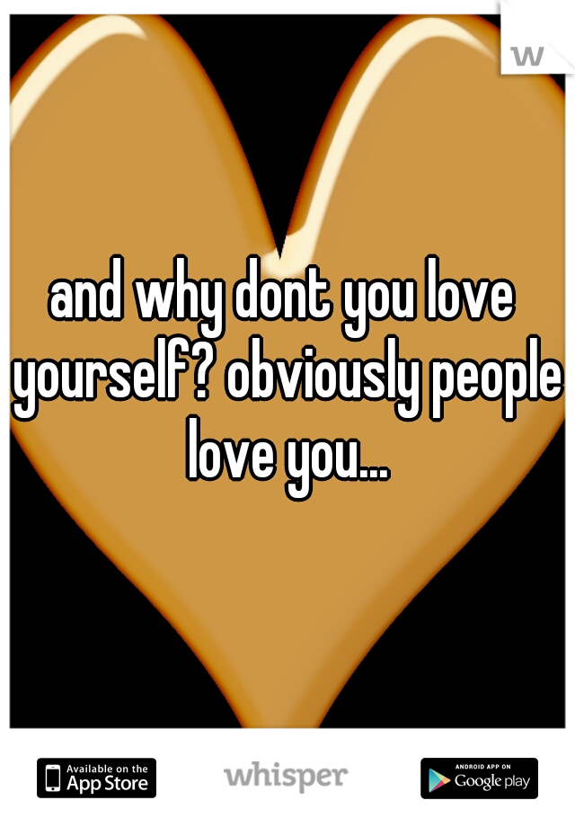 and why dont you love yourself? obviously people love you...