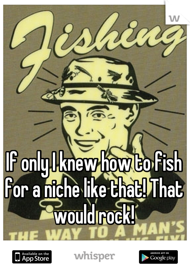 If only I knew how to fish for a niche like that! That would rock!