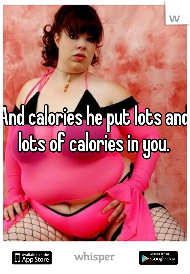 And calories he put lots and lots of calories in you. 