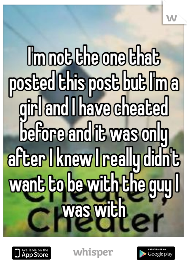I'm not the one that 
posted this post but I'm a girl and I have cheated before and it was only after I knew I really didn't want to be with the guy I was with 